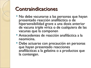 Contraindicaciones No debe vacunarse a las personas que hayan presentado reacción anafiláctica o de hipersensibilidad grave a una dosis anterior de vacuna triple vírica o de cualquiera de las vacunas que la componen Antecedentes de reacción anafiláctica a la neomicina.  Debe actuarse con precaución en personas que hayan presentado reacciones anafilácticas a la gelatina o a productos que la contengan. 