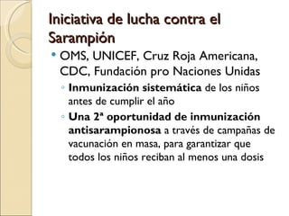 Iniciativa de lucha contra el Sarampión OMS, UNICEF, Cruz Roja Americana, CDC, Fundación pro Naciones Unidas Inmunización sistemática  de los niños antes de cumplir el año Una 2ª oportunidad de inmunización antisarampionosa  a través de campañas de vacunación en masa, para garantizar que todos los niños reciban al menos una dosis 