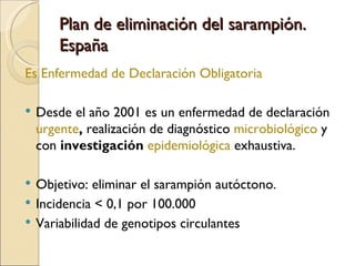 Plan de eliminación del sarampión. España Es Enfermedad de Declaración Obligatoria  Desde el año 2001 es un enfermedad de declaración  urgente ,  realización de diagnóstico  microbiológico   y con  investigación  epidemiológica  exhaustiva. Objetivo: eliminar el sarampión autóctono. Incidencia < 0,1 por 100.000 Variabilidad de genotipos circulantes  