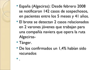 España (Algeciras): Desde febrero 2008 se notificaron 142 casos de sospechosos, en pacientes entre los 5 meses y 41 años.  El brote se detectan 2 casos relacionados en 2 varones jóvenes que trabajan para una compañía naviera que opera la ruta Algeciras- Tánger.  De los confirmados un 1,4% habían sido vacunados . 