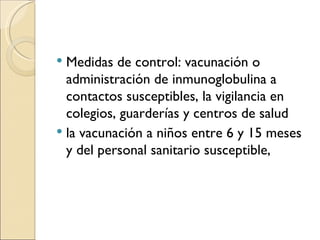 Medidas de control: vacunación o administración de inmunoglobulina a contactos susceptibles, la vigilancia en colegios, guarderías y centros de salud  la vacunación a niños entre 6 y 15 meses y del personal sanitario susceptible, 