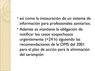 así como la instauración de un sistema de información para profesionales sanitarios.  Además se mantiene la obligación de notificar los casos sospechosos urgentemente (<24 h) siguiendo las recomendaciones de la OMS del 2001 para el plan de acción para la eliminación del sarampión 
