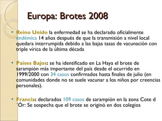 Europa: Brotes 2008 Reino Unido  la enfermedad se ha declarado oficialmente  endémica  14 años después de que la transmisión a nivel local quedara interrumpida debido a las bajas tasas de vacunación con triple vírica de la última década Países Bajos :  se ha identificado en La Haya el brote de sarampión más importante del país desde el ocurrido en 1999/2000 con  34 casos  confirmados hasta finales de julio (en  comunidades donde no se suele vacunar a los niños por creencias personales). Francia :  declarados  109 casos  de sarampión en la zona Cote d´Ór: Se sospecha que el brote se originó en dos colegios 