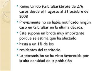 Reino Unido (Gibraltar):brote de 276 casos desde el 1 agosto al 31 octubre de 2008 Previamente no se había notificado ningún caso en Gibraltar en la última década.  Este supone un brote muy importante porque se estima que ha afectado hasta a un 1% de los residentes del territorio.  La transmisión se ha visto favorecida por la alta densidad de la población 