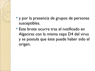 y por la presencia de grupos de personas susceptibles. Este brote ocurre tras el notificado en Algeciras con la misma cepa D4 del virus y se postula que éste puede haber sido el origen. 