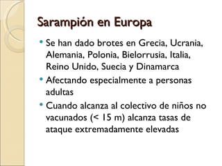 Sarampión en Europa Se han dado brotes en Grecia, Ucrania, Alemania, Polonia, Bielorrusia, Italia, Reino Unido, Suecia y Dinamarca Afectando especialmente a personas adultas Cuando alcanza al colectivo de niños no vacunados (< 15 m) alcanza tasas de ataque extremadamente elevadas 