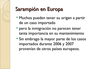 Sarampión en Europa Muchos pueden tener su origen a partir de un caso importado pero la inmigración no parecen tener tanta importancia en su mantenimiento Sin embrago la mayor parte de los casos importados durante 2006 y 2007 provenían de otros países europeos. 