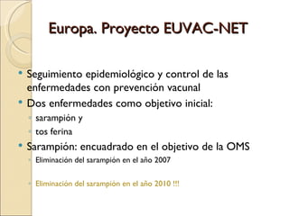 Europa. Proyecto EUVAC-NET Seguimiento epidemiológico y control de las enfermedades con prevención vacunal Dos enfermedades como objetivo inicial:  sarampión y  tos ferina Sarampión: encuadrado en el objetivo de la OMS Eliminación del sarampión en el año 2007  Eliminación del sarampión en el año 2010 !!! 