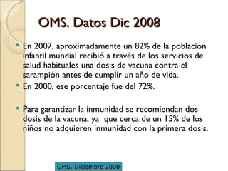 OMS. Datos Dic 2008 En 2007, aproximadamente un 82% de la población infantil mundial recibió a través de los servicios de salud habituales una dosis de vacuna contra el sarampión antes de cumplir un año de vida.  En 2000, ese porcentaje fue del 72%. Para garantizar la inmunidad se recomiendan dos dosis de la vacuna, ya  que cerca de un 15% de los niños no adquieren inmunidad con la primera dosis.  OMS. Diciembre 2008 