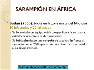 SARAMPIÓN EN ÁFRICA Sudán (2008):  brote en la zona norte del Nilo con  80 infectados y 22 fallecidos   Se ha enviado un equipo médico específico a la zona para establecer una campaña de vacunación.  Se había planificado una campaña de vacunación frente al sarampión en el 2007 que no se pudo llevar a cabo debido a las lluvias intensas. Sistema de alerta Ministerio Sanidad 