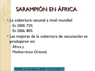 SARAMPIÓN EN ÁFRICA La cobertura vacunal a nivel mundial:  En 2000: 72%  En 2006: 80%  Las mejoras de la cobertura de vacunación se produjeron en:  África y  Mediterráneo Oriental. MMWR 14 de Marzo 2008: 57(10):262-7 