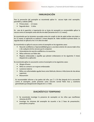 3
Prevención, Diagnóstico y Tratamiento del Paciente Pediátrico con Sarampión
INMUNIZACIÓN
Para la prevención del sarampión se recomienda aplicar la vacuna triple viral: sarampión,
parotiditis y rubéola (SPR).
Primera dosis : 12 meses
Segunda dosis : 6 años
En caso de la aparición o importación de un brote de sarampión es recomendable aplicar la
vacuna contra el sarampión antes del año de edad (lactantes de 6 a 11 meses).
Se recomienda que los lactantes vacunados antes de cumplir el año de edad reciban otra dosis a
los 12 meses; su aplicación se realizará 2 meses después de haber recibido la primera dosis. La
segunda dosis se aplicará a los 5 ó 6 años de edad
Se recomienda no aplicar la vacuna contra el sarampión en los siguientes casos:
Reacción anafiláctica o hipersensibilidad grave a una dosis anterior de vacuna triple vírica
o de cualquiera de las vacunas que la componen
Antecedentes de reacción anafiláctica a la neomicina.
Niños enfermos con fiebre alta
Mujeres embarazadas o aquellas que planeen embarazarse en los siguientes 3 meses
después de su aplicación
Se recomienda aplicar la vacunación contra el sarampión en los siguientes casos:
Alergia al huevo
Niños en contacto con mujeres embarazadas
Lactancia materna
Niños con enfermedades agudas leves como febrícula, diarrea o infecciones de vías aéreas
superiores
Desnutrición
Es recomendable informar a los padres del niño, que 7 a 10 días después de la vacunación
contra el sarampión, puede presentar como reacción normal fiebre leve y exantema
generalizado que desaparecerán después de 1 a 3 días
DIAGNÓSTICO TEMPRANO
Se recomienda investigar la presencia de sarampión en los niños que manifiestan
síntomas de EFE.
Investigar los síntomas del sarampión de acuerdo a las 2 fases de presentación:.
preeruptiva y eruptiva.
 
