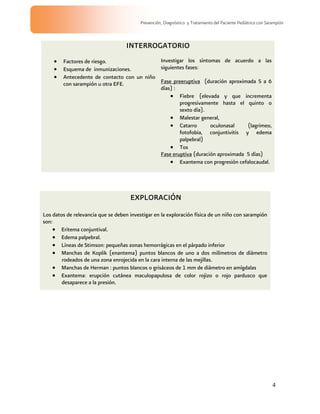 4
Prevención, Diagnóstico y Tratamiento del Paciente Pediátrico con Sarampión
INTERROGATORIO
Factores de riesgo.
Esquema de inmunizaciones.
Antecedente de contacto con un niño
con sarampión u otra EFE.
Investigar los síntomas de acuerdo a las
siguientes fases:
Fase preeruptiva (duración aproximada 5 a 6
días) :
Fiebre (elevada y que incrementa
progresivamente hasta el quinto o
sexto día).
Malestar general,
Catarro oculonasal (lagrimeo,
fotofobia, conjuntivitis y edema
palpebral)
Tos
Fase eruptiva (duración aproximada 5 días)
Exantema con progresión cefalocaudal.
EXPLORACIÓN
Los datos de relevancia que se deben investigar en la exploración física de un niño con sarampión
son:
Eritema conjuntival.
Edema palpebral.
Líneas de Stimson: pequeñas zonas hemorrágicas en el párpado inferior
Manchas de Koplik (enantema) puntos blancos de uno a dos milímetros de diámetro
rodeados de una zona enrojecida en la cara interna de las mejillas.
Manchas de Herman : puntos blancos o grisáceos de 1 mm de diámetro en amígdalas
Exantema: erupción cutánea maculopapulosa de color rojizo o rojo pardusco que
desaparece a la presión.
 