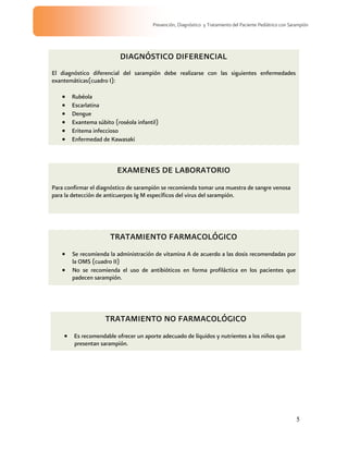5
Prevención, Diagnóstico y Tratamiento del Paciente Pediátrico con Sarampión
DIAGNÓSTICO DIFERENCIAL
El diagnóstico diferencial del sarampión debe realizarse con las siguientes enfermedades
exantemáticas(cuadro I):
Rubéola
Escarlatina
Dengue
Exantema súbito (roséola infantil)
Eritema infeccioso
Enfermedad de Kawasaki
EXAMENES DE LABORATORIO
Para confirmar el diagnóstico de sarampión se recomienda tomar una muestra de sangre venosa
para la detección de anticuerpos Ig M específicos del virus del sarampión.
TRATAMIENTO FARMACOLÓGICO
Se recomienda la administración de vitamina A de acuerdo a las dosis recomendadas por
la OMS (cuadro II)
No se recomienda el uso de antibióticos en forma profiláctica en los pacientes que
padecen sarampión.
TRATAMIENTO NO FARMACOLÓGICO
Es recomendable ofrecer un aporte adecuado de líquidos y nutrientes a los niños que
presentan sarampión.
 