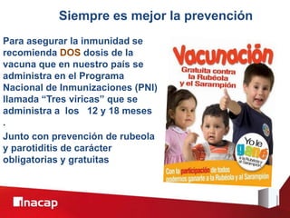 Siempre es mejor la prevención
Para asegurar la inmunidad se
recomienda DOS dosis de la
vacuna que en nuestro país se
administra en el Programa
Nacional de Inmunizaciones (PNI)
llamada “Tres víricas” que se
administra a los 12 y 18 meses
.
Junto con prevención de rubeola
y parotiditis de carácter
obligatorias y gratuitas
 