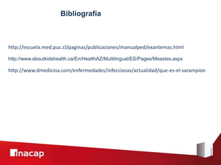 Bibliografía
http://www.aboutkidshealth.ca/En/HealthAZ/Multilingual/ES/Pages/Measles.aspx
http://escuela.med.puc.cl/paginas/publicaciones/manualped/exantemas.html
http://www.dmedicina.com/enfermedades/infecciosas/actualidad/que-es-el-sarampion
 