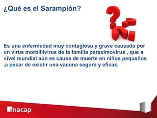 ¿Qué es el Sarampión?
Es una enfermedad muy contagiosa y grave causada por
un virus morbillivirus de la familia paraximovirus , que a
nivel mundial aún es causa de muerte en niños pequeños
,a pesar de existir una vacuna segura y eficaz.
 