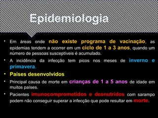 Epidemiologia 
• Em áreas onde não existe programa de vacinação, as 
epidemias tendem a ocorrer em um ciclo de 1 a 3 anos, quando um 
número de pessoas susceptíveis é acumulado. 
• A incidência da infecção tem picos nos meses de inverno e 
primavera. 
• Países desenvolvidos 
• Principal causa de morte em crianças de 1 a 5 anos de idade em 
muitos países. 
• Pacientes imunocomprometidos e desnutridos com sarampo 
podem não conseguir superar a infecção que pode resultar em morte. 
 