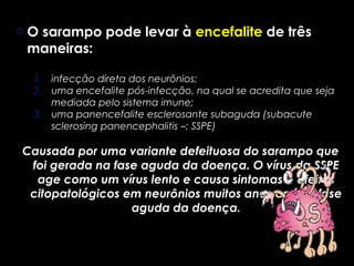 o O sarampo pode levar à encefalite de três 
maneiras: 
1. infecção direta dos neurônios; 
2. uma encefalite pós-infecção, na qual se acredita que seja 
mediada pelo sistema imune; 
3. uma panencefalite esclerosante subaguda (subacute 
sclerosing panencephalitis –; SSPE) 
Causada por uma variante defeituosa do sarampo que 
foi gerada na fase aguda da doença. O vírus da SSPE 
age como um vírus lento e causa sintomas e efeitos 
citopatológicos em neurônios muitos anos após a fase 
aguda da doença. 
 