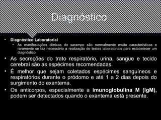 Diagnóstico 
• Diagnóstico Laboratorial 
• As manifestações clínicas do sarampo são normalmente muito características e 
raramente se faz necessário a realização de testes laboratoriais para estabelecer um 
diagnóstico. 
• As secreções do trato respiratório, urina, sangue e tecido 
cerebral são as espécimes recomendadas. 
• É melhor que sejam coletados espécimes sanguíneos e 
respiratórios durante o pródomo e até 1 a 2 dias depois do 
surgimento do exantema. 
• Os anticorpos, especialmente a imunoglobulina M (IgM), 
podem ser detectados quando o exantema está presente. 
 