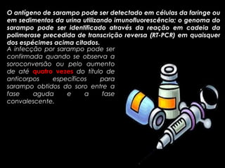 O antígeno de sarampo pode ser detectado em células da faringe ou 
em sedimentos da urina utilizando imunofluorescência; o genoma do 
sarampo pode ser identificado através da reação em cadeia da 
polimerase precedida de transcrição reversa (RT-PCR) em quaisquer 
dos espécimes acima citados. 
A infecção por sarampo pode ser 
confirmada quando se observa a 
soroconversão ou pelo aumento 
de até quatro vezes do título de 
anticorpos específicos para 
sarampo obtidos do soro entre a 
fase aguda e a fase 
convalescente. 
 