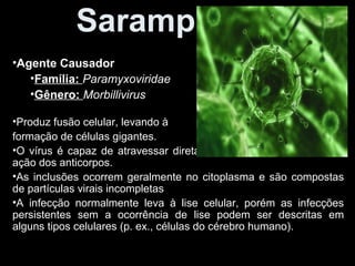 Sarampo 
•Agente Causador 
•Família: Paramyxoviridae 
•Gênero: Morbillivirus 
•Produz fusão celular, levando à 
formação de células gigantes. 
•O vírus é capaz de atravessar diretamente a célula e escapar da 
ação dos anticorpos. 
•As inclusões ocorrem geralmente no citoplasma e são compostas 
de partículas virais incompletas 
•A infecção normalmente leva à lise celular, porém as infecções 
persistentes sem a ocorrência de lise podem ser descritas em 
alguns tipos celulares (p. ex., células do cérebro humano). 
 