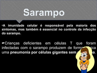 Sarampo 
•A imunidade celular é responsável pela maioria dos 
sintomas, mas também é essencial no controle da infecção 
do sarampo. 
Crianças deficientes em células T que foram 
infectadas com o sarampo produzem de forma atípica 
uma pneumonia por células gigantes sem exantema. 
 