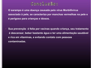  O sarampo é uma doença causada pelo vírus Morbillivirus
associado à pele, se caracteriza por manchas vermelhas na pele e
é perigoso para crianças e idosos.
 Sua prevenção é feita por vacinas quando criança, seu tratamento
é descansar, beber bastante água e ter uma alimentação saudável
e rica em vitaminas, e evitando contato com pessoas
contaminadas.
 