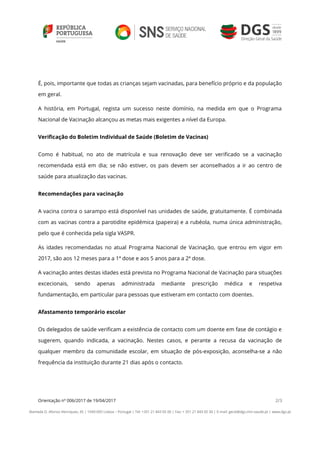 Orientação nº 006/2017 de 19/04/2017 2/3
Alameda D. Afonso Henriques, 45 | 1049-005 Lisboa – Portugal | Tel: +351 21 843 05 00 | Fax: + 351 21 843 05 30 | E-mail: geral@dgs.min-saude.pt | www.dgs.pt
É, pois, importante que todas as crianças sejam vacinadas, para benefício próprio e da população
em geral.
A história, em Portugal, regista um sucesso neste domínio, na medida em que o Programa
Nacional de Vacinação alcançou as metas mais exigentes a nível da Europa.
Verificação do Boletim Individual de Saúde (Boletim de Vacinas)
Como é habitual, no ato de matrícula e sua renovação deve ser verificado se a vacinação
recomendada está em dia; se não estiver, os pais devem ser aconselhados a ir ao centro de
saúde para atualização das vacinas.
Recomendações para vacinação
A vacina contra o sarampo está disponível nas unidades de saúde, gratuitamente. É combinada
com as vacinas contra a parotidite epidémica (papeira) e a rubéola, numa única administração,
pelo que é conhecida pela sigla VASPR.
As idades recomendadas no atual Programa Nacional de Vacinação, que entrou em vigor em
2017, são aos 12 meses para a 1ª dose e aos 5 anos para a 2ª dose.
A vacinação antes destas idades está prevista no Programa Nacional de Vacinação para situações
excecionais, sendo apenas administrada mediante prescrição médica e respetiva
fundamentação, em particular para pessoas que estiveram em contacto com doentes.
Afastamento temporário escolar
Os delegados de saúde verificam a existência de contacto com um doente em fase de contágio e
sugerem, quando indicada, a vacinação. Nestes casos, e perante a recusa da vacinação de
qualquer membro da comunidade escolar, em situação de pós-exposição, aconselha-se a não
frequência da instituição durante 21 dias após o contacto.
 