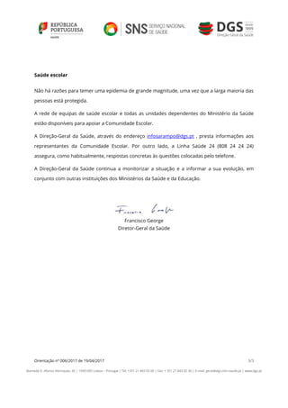 Orientação nº 006/2017 de 19/04/2017 3/3
Alameda D. Afonso Henriques, 45 | 1049-005 Lisboa – Portugal | Tel: +351 21 843 05 00 | Fax: + 351 21 843 05 30 | E-mail: geral@dgs.min-saude.pt | www.dgs.pt
Saúde escolar
Não há razões para temer uma epidemia de grande magnitude, uma vez que a larga maioria das
pessoas está protegida.
A rede de equipas de saúde escolar e todas as unidades dependentes do Ministério da Saúde
estão disponíveis para apoiar a Comunidade Escolar.
A Direção-Geral da Saúde, através do endereço infosarampo@dgs.pt , presta informações aos
representantes da Comunidade Escolar. Por outro lado, a Linha Saúde 24 (808 24 24 24)
assegura, como habitualmente, respostas concretas às questões colocadas pelo telefone.
A Direção-Geral da Saúde continua a monitorizar a situação e a informar a sua evolução, em
conjunto com outras instituições dos Ministérios da Saúde e da Educação.
Francisco George
Diretor-Geral da Saúde
 