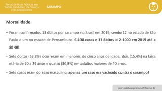 portaldeboaspraticas.iff.fiocruz.br
SARAMPO
Mortalidade
• Foram confirmados 13 óbitos por sarampo no Brasil em 2019, sendo 12 no estado de São
Paulo e um no estado de Pernambuco. 6.498 casos e 13 óbitos ≅ 2:1000 em 2019 até a
SE 40!
• Sete óbitos (53,8%) ocorreram em menores de cinco anos de idade, dois (15,4%) na faixa
etária de 20 a 39 anos e quatro (30,8%) em adultos maiores de 40 anos.
• Sete casos eram do sexo masculino, apenas um caso era vacinado contra o sarampo!
 