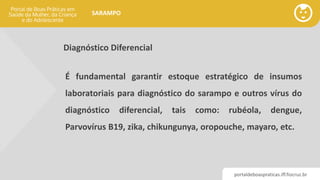 portaldeboaspraticas.iff.fiocruz.br
SARAMPO
Diagnóstico Diferencial
É fundamental garantir estoque estratégico de insumos
laboratoriais para diagnóstico do sarampo e outros vírus do
diagnóstico diferencial, tais como: rubéola, dengue,
Parvovírus B19, zika, chikungunya, oropouche, mayaro, etc.
 