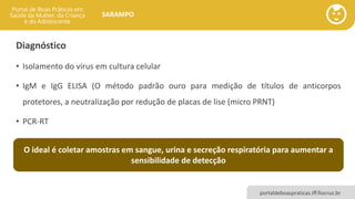 portaldeboaspraticas.iff.fiocruz.br
SARAMPO
Diagnóstico
• Isolamento do vírus em cultura celular
• IgM e IgG ELISA (O método padrão ouro para medição de títulos de anticorpos
protetores, a neutralização por redução de placas de lise (micro PRNT)
• PCR-RT
O ideal é coletar amostras em sangue, urina e secreção respiratória para aumentar a
sensibilidade de detecção
 