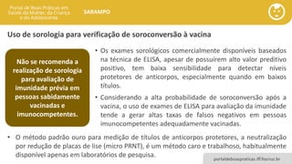portaldeboaspraticas.iff.fiocruz.br
SARAMPO
Uso de sorologia para verificação de soroconversão à vacina
• Os exames sorológicos comercialmente disponíveis baseados
na técnica de ELISA, apesar de possuírem alto valor preditivo
positivo, tem baixa sensibilidade para detectar níveis
protetores de anticorpos, especialmente quando em baixos
títulos.
• Considerando a alta probabilidade de soroconversão após a
vacina, o uso de exames de ELISA para avaliação da imunidade
tende a gerar altas taxas de falsos negativos em pessoas
imunocompetentes adequadamente vacinadas.
Não se recomenda a
realização de sorologia
para avaliação de
imunidade prévia em
pessoas sabidamente
vacinadas e
imunocompetentes.
• O método padrão ouro para medição de títulos de anticorpos protetores, a neutralização
por redução de placas de lise (micro PRNT), é um método caro e trabalhoso, habitualmente
disponível apenas em laboratórios de pesquisa.
 