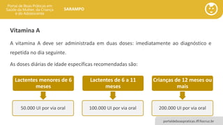 portaldeboaspraticas.iff.fiocruz.br
SARAMPO
Vitamina A
A vitamina A deve ser administrada em duas doses: imediatamente ao diagnóstico e
repetida no dia seguinte.
As doses diárias de idade específicas recomendadas são:
Lactentes menores de 6
meses
50.000 UI por via oral
Lactentes de 6 a 11
meses
100.000 UI por via oral
Crianças de 12 meses ou
mais
200.000 UI por via oral
 