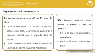 portaldeboaspraticas.iff.fiocruz.br
SARAMPO
Esquema Vacinal recomendado
Tomou apenas uma dose até os 29 anos de
idade:
• Se você tem entre 1 e 29 anos e recebeu
apenas uma dose, recomenda-se completar o
esquema vacinal com a segunda dose da
vacina;
• Quem comprova as duas doses da vacina do
sarampo, não deve se vacinar novamente.
Não tomou nenhuma dose,
perdeu o cartão ou não se
lembra?
• De 1 a 29 anos - São necessárias
duas doses;
• De 30 a 49 anos - Apenas uma
dose.
 