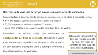 portaldeboaspraticas.iff.fiocruz.br
SARAMPO
Ocorrência de casos de Sarampo em pessoas previamente vacinadas
Sua efetividade é dependente do número de doses prévias e da idade à vacinação, sendo:
• 84% em pessoas vacinadas antes dos 12 meses de idade;
• 92,5% em pessoas vacinadas após os 12 meses;
• entre 95% a 99% em pessoas vacinadas com duas doses da vacina.
O bloqueio vacinal seletivo
deve ser realizado em até
72 horas em todos os
contatos do caso suspeito
durante a investigação.
Importância de realizar ações que minimizem as
oportunidades perdidas de vacinação, otimizando a vacina
especialmente por meio da busca de pessoas não vacinadas
ou com esquema incompleto para o sarampo, conforme o
Calendário Nacional de Vacinação
 
