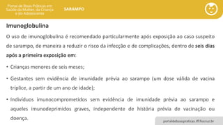 portaldeboaspraticas.iff.fiocruz.br
SARAMPO
Imunoglobulina
O uso de imunoglobulina é recomendado particularmente após exposição ao caso suspeito
de sarampo, de maneira a reduzir o risco da infecção e de complicações, dentro de seis dias
após a primeira exposição em:
• Crianças menores de seis meses;
• Gestantes sem evidência de imunidade prévia ao sarampo (um dose válida de vacina
tríplice, a partir de um ano de idade);
• Indivíduos imunocomprometidos sem evidência de imunidade prévia ao sarampo e
aqueles imunodeprimidos graves, independente de história prévia de vacinação ou
doença.
 