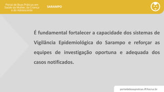 portaldeboaspraticas.iff.fiocruz.br
SARAMPO
É fundamental fortalecer a capacidade dos sistemas de
Vigilância Epidemiológica do Sarampo e reforçar as
equipes de investigação oportuna e adequada dos
casos notificados.
 