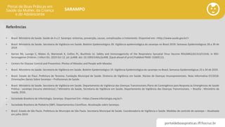 portaldeboaspraticas.iff.fiocruz.br
SARAMPO
Referências
• Brasil. Ministério da Saúde. Saúde de A a Z. Sarampo: sintomas, prevenção, causas, complicações e tratamento. Disponível em: <http://www.saude.gov.br/>
• Brasil. Ministério da Saúde. Secretaria de Vigilância em Saúde. Boletim Epidemiológico 28. Vigilância epidemiológica do sarampo no Brasil 2019: Semanas Epidemiológicas 28 a 39 de
2019.
• Karron RA, Luongo C, Mateo JS, Wanionek K, Collins PL, Buchholz UJ. Safety and Immunogenicity of the Respiratory Syncytial Virus Vaccine RSV/ΔNS2/Δ1313/I1314L in RSV-
Seronegative Children. J Infect Dis. 2019 Oct 12. pii: jiz408. doi: 10.1093/infdis/jiz408. [Epub ahead of print] PubMed PMID: 31605113.
• Centers for Disease Control and Prevention. Photos of Measles and People with Measles
• Brasil. Ministério da Saúde. Secretaria de Vigilância em Saúde. Boletim Epidemiológico 19. Vigilância Epidemiológica do sarampo no Brasil, Semanas Epidemiológicas 23 a 34 de 2019.
• Brasil. Estado do Piauí. Prefeitura de Teresina. Fundação Municipal de Saúde. Diretoria de Vigilância em Saúde. Núcleo de Doenças Imunopreveníveis. Nota Informativa 07/2018:
Orientações Gerais Sobre Sarampo – Profissionais de Saúde.
• Brasil. Ministério da Saúde. Secretaria de Vigilância em Saúde. Departamento de Vigilância das Doenças Transmissíveis.Plano de Contingência para Resposta às Emergências de Saúde
Pública : sarampo [recurso eletrônico] / Ministério da Saúde, Secretaria de Vigilância em Saúde, Departamento de Vigilância das Doenças Transmissíveis. – Brasília : Ministério da
Saúde, 2016.
• Sociedade Brasileira de Infectologia. Sarampo. Disponível Em: <https://www.infectologia.org.br/>
• Sociedade Brasileira de Pediatria (SBP). Departamentos Científicos. Atualização sobre Sarampo.
• Brasil. Estado de São Paulo. Prefeitura do Município de São Paulo. Secretaria Municipal de Saúde. Coordenadoria de Vigilância e Saúde. Medidas de controle de sarampo – Atualizada
em julho 2019.
 