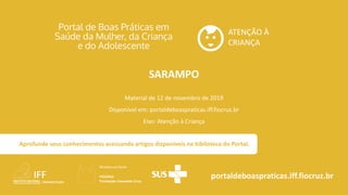 ATENÇÃO À
CRIANÇA
portaldeboaspraticas.iff.fiocruz.br
Material de 12 de novembro de 2019
Disponível em: portaldeboaspraticas.iff.fiocruz.br
Eixo: Atenção à Criança
Aprofunde seus conhecimentos acessando artigos disponíveis na biblioteca do Portal.
SARAMPO
 