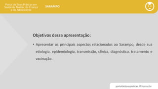 portaldeboaspraticas.iff.fiocruz.br
SARAMPO
Objetivos dessa apresentação:
• Apresentar os principais aspectos relacionados ao Sarampo, desde sua
etiologia, epidemiologia, transmissão, clínica, diagnóstico, tratamento e
vacinação.
 