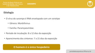 portaldeboaspraticas.iff.fiocruz.br
SARAMPO
Etiologia
• O vírus do sarampo é RNA envelopado com um sorotipo
• Gênero: Morbillivirus
• Família: Paramyxoviridae.
• Período de incubação: 8 a 12 dias da exposição
• Aparecimento dos sintomas: 7 a 21 dias da exposição
O homem é o único hospedeiro
 