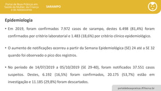 portaldeboaspraticas.iff.fiocruz.br
SARAMPO
Epidemiologia
• Em 2019, foram confirmados 7.972 casos de sarampo, destes 6.498 (81,4%) foram
confirmados por critério laboratorial e 1.483 (18,6%) por critério clínico epidemiológico.
• O aumento de notificações ocorreu a partir da Semana Epidemiológica (SE) 24 até a SE 32
quando foi observado o pico dos registros.
• No período de 14/07/2019 a 05/10/2019 (SE 29-40), foram notificados 37.551 casos
suspeitos. Destes, 6.192 (16,5%) foram confirmados, 20.175 (53,7%) estão em
investigação e 11.185 (29,8%) foram descartados.
 