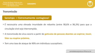 portaldeboaspraticas.iff.fiocruz.br
SARAMPO
Transmissão
• É necessária uma elevada imunidade de rebanho (entre 90,6% e 96,3%) para que a
circulação viral seja interrompida.
• A transmissão do vírus ocorre a partir de gotículas de pessoas doentes ao espirrar, tossir,
falar ou respirar próximo.
• Tem uma taxa de ataque de 90% em indivíduos susceptíveis.
Sarampo -> Extremamente contagioso!
 