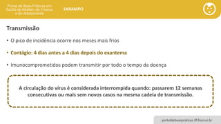 portaldeboaspraticas.iff.fiocruz.br
SARAMPO
Transmissão
• O pico de incidência ocorre nos meses mais frios
• Contágio: 4 dias antes a 4 dias depois do exantema
• Imunocomprometidos podem transmitir por todo o tempo da doença
A circulação do vírus é considerada interrompida quando: passarem 12 semanas
consecutivas ou mais sem novos casos na mesma cadeia de transmissão.
 