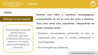 portaldeboaspraticas.iff.fiocruz.br
SARAMPO
Clínica
Paciente com febre e exantema maculopapular,
acompanhados de um ou mais dos sinais e sintomas:
Tosse e/ou coriza e/ou conjuntivite, independente da
idade e situação vacinal.
• Exantema maculopapular começando na face se
espalhando pelo corpo no sentido cefalocaudal e
centrífugamente.
• Sinal de Koplik nos pródromos.
Definição de Caso Suspeito
Sinal de Koplik: pequenos
pontos brancos
(máculas), com halo
eritematoso difuso, que
aparecem na mucosa
bucal, antecedendo ao
exantema.
 
