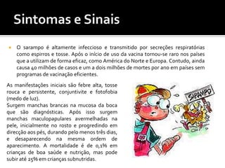 Sintomase Sinais  O sarampo é altamente infeccioso e transmitido por secreções respiratórias como espirros e tosse. Após o início de uso da vacina tornou-se raro nos países que a utilizam de forma eficaz, como América do Norte e Europa. Contudo, ainda causa 40 milhões de casos e um a dois milhões de mortes por ano em países sem programas de vacinação eficientes.As manifestações iniciais são febre alta, tosse rouca e persistente, conjuntivite e fotofobia (medo de luz).Surgem manchas brancas na mucosa da boca que são diagnósticas. Após isso surgem manchas maculopapulares avermelhadas na pele, inicialmente no rosto e progredindo em direcção aos pés, durando pelo menos três dias, e desaparecendo na mesma ordem de aparecimento. A mortalidade é de 0,1% em crianças de boa saúde e nutrição, mas pode subir até 25% em crianças subnutridas.