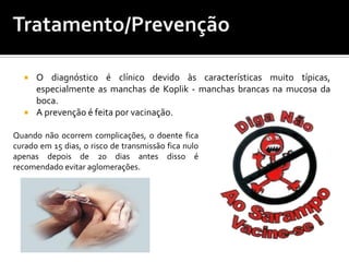 Tratamento/PrevençãoO diagnóstico é clínico devido às características muito típicas, especialmente as manchas de Koplik - manchas brancas na mucosa da boca.A prevenção é feita por vacinação. Quando não ocorrem complicações, o doente fica curado em 15 dias, o risco de transmissão fica nulo apenas depois de 20 dias antes disso é recomendado evitar aglomerações.