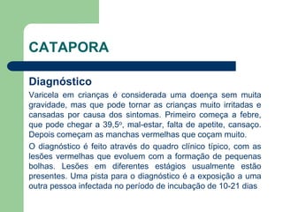CATAPORA
Diagnóstico
Varicela em crianças é considerada uma doença sem muita
gravidade, mas que pode tornar as crianças muito irritadas e
cansadas por causa dos sintomas. Primeiro começa a febre,
que pode chegar a 39,5o, mal-estar, falta de apetite, cansaço.
Depois começam as manchas vermelhas que coçam muito.
O diagnóstico é feito através do quadro clínico típico, com as
lesões vermelhas que evoluem com a formação de pequenas
bolhas. Lesões em diferentes estágios usualmente estão
presentes. Uma pista para o diagnóstico é a exposição a uma
outra pessoa infectada no período de incubação de 10-21 dias
 